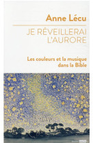 JE REVEILLERAI L'AURORE / LES COULEURS ET LA MUSIQUE DANS LA BIBLE - LECU ANNE - BAYARD CULTURE