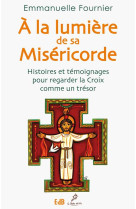 A LA LUMIERE DE SA MISERICORDE. HISTOIRES E T TEMOIGNAGES POUR REGARDER LA CROIX COMME - EMMANUELLE FOURNIER - Ed. des Béatitudes