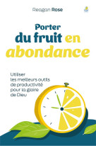 PORTER DU FRUIT EN ABONDANCE - UTILISER LES MEILLEURS OUTILS DE PRODUCTIVITE POUR LA GLOIRE DE DIEU - ROSE REAGAN - FAREL