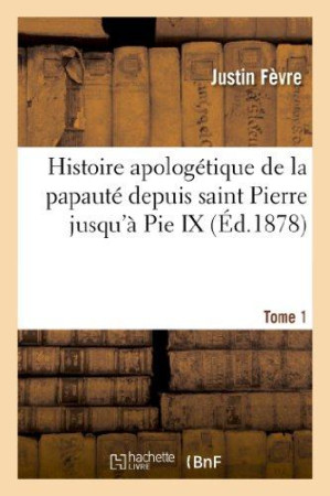 HISTOIRE APOLOGETIQUE DE LA PAPAUTE DEPUIS SAINT PIERRE JUSQU-A PIE IX. TOME 1 - FEVRE JUSTIN - HACHETTE