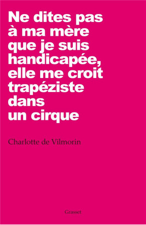 NE DITES PAS A MA MERE QUE JE SUIS HANDICAP EE, ELLE ME CROIT TRAPEZISTE DANS UN CIRQUE - VILMORIN CHARLOTTE - Grasset