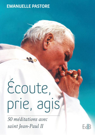 ECOUTE, PRIE, AGIS  : 50 MEDITATIONS AVEC S AINT JEAN-PAUL II - EMMANUELLE PASTORE - Ed. des Béatitudes