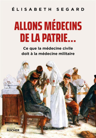 ALLONS MEDECINS DE LA PATRIE... - CE QUE LA MEDECINE CIVILE DOIT A LA MEDECINE MILITAIRE - SEGARD ELISABETH - DU ROCHER