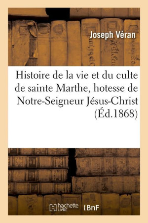 HISTOIRE DE LA VIE ET DU CULTE DE SAINTE MARTHE, HOTESSE DE NOTRE-SEIGNEUR JESUS-CHRIST (ED.1868) - VERAN J - HACHETTE