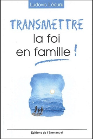 TRANSMETTRE LA FOI EN FAMILLE ! - LECURU LUDOVIC - EMMANUEL