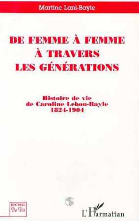 DE FEMME A FEMME A TRAVERS LES GENERATIONS  -  HISTOIRE DE VIE DE CAROLINE LEBON-BAYLE 1824-1901 -  LANI-BAYLE  MARTINE  - L'HARMATTAN